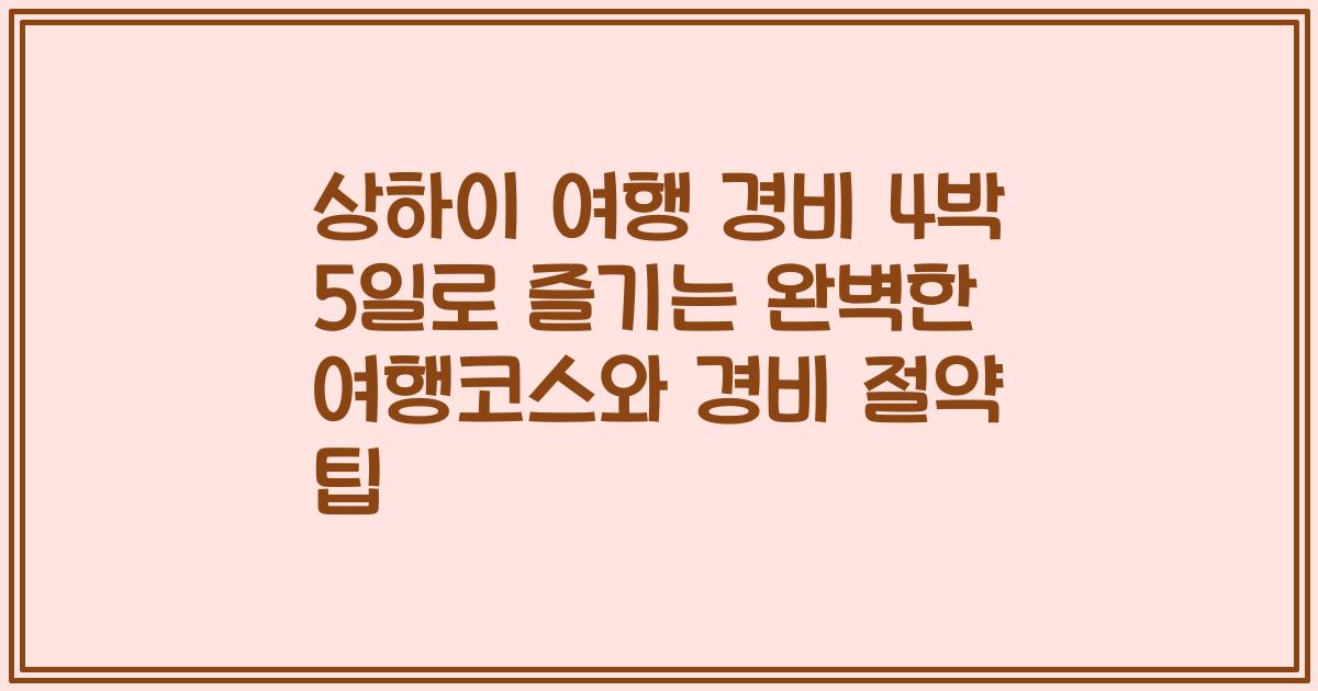 상하이 여행 경비 4박 5일로 즐기는 완벽한 여행코스와 경비 절약 팁