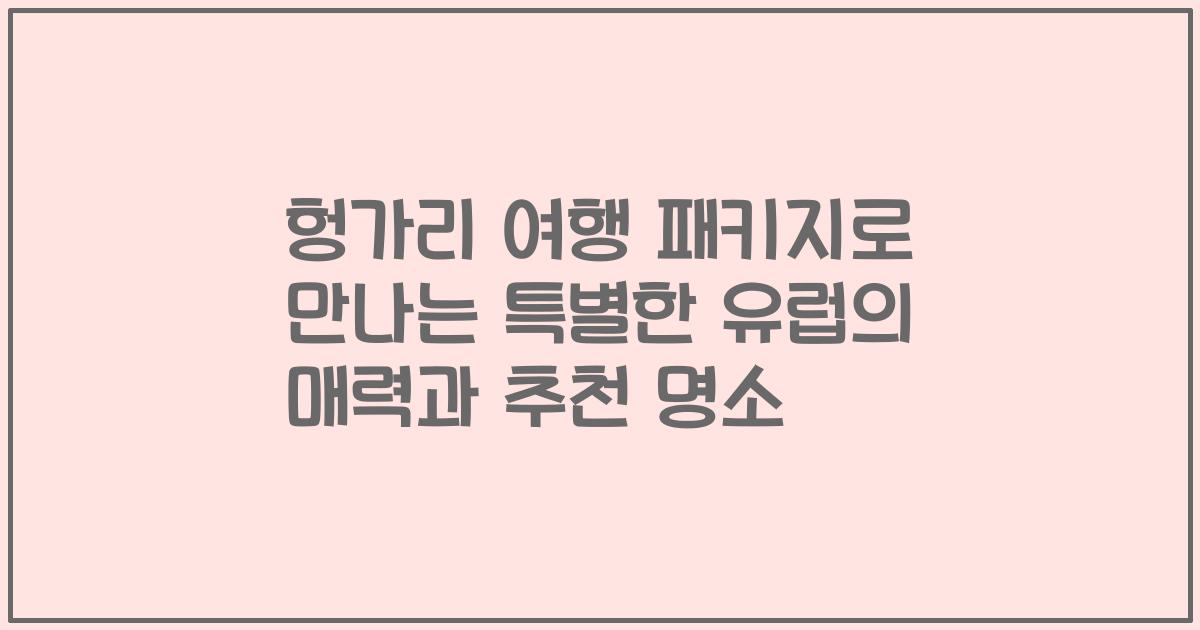 헝가리 여행 패키지로 만나는 특별한 유럽의 매력과 추천 명소